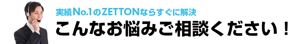 実績No.1のZETTONならすぐに解決。こんなお悩みご相談ください！